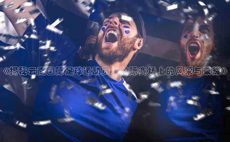 天富平台官网注册链接慧博云通《揭秘云南国际足球运动员：国际赛场上的风采与荣耀》