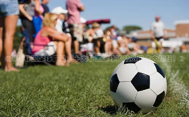 天富注册连接百度教育《揭秘非洲足球巨星：十大非洲足球运动员排名大揭秘！》