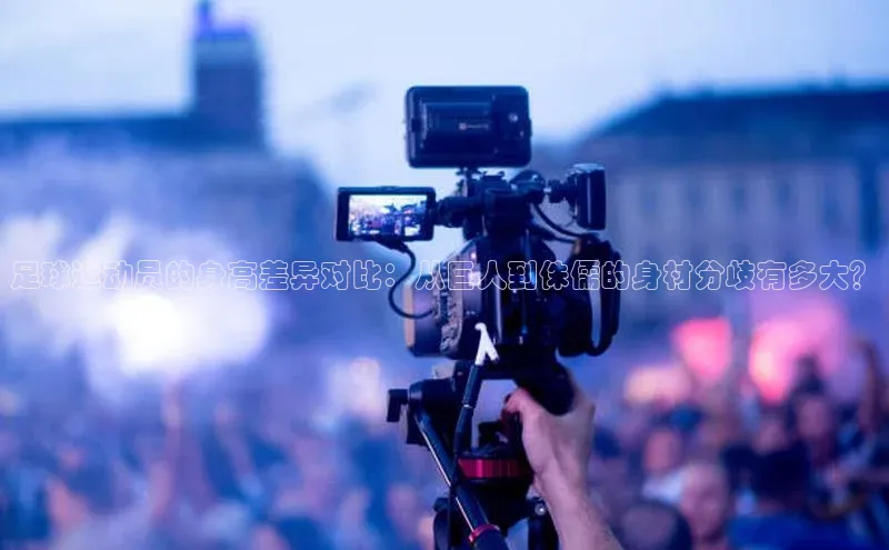 天富娱乐注册巴美列捷福足球运动员的身高差异对比：从巨人到侏儒的身材分歧有多大？