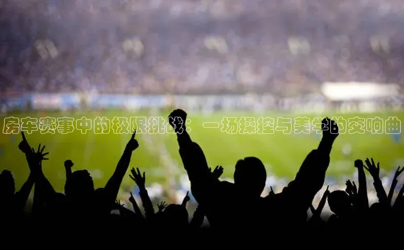 天富注册登录官网百度手机卫士房车赛事中的极限挑战：一场操控与美学的交响曲