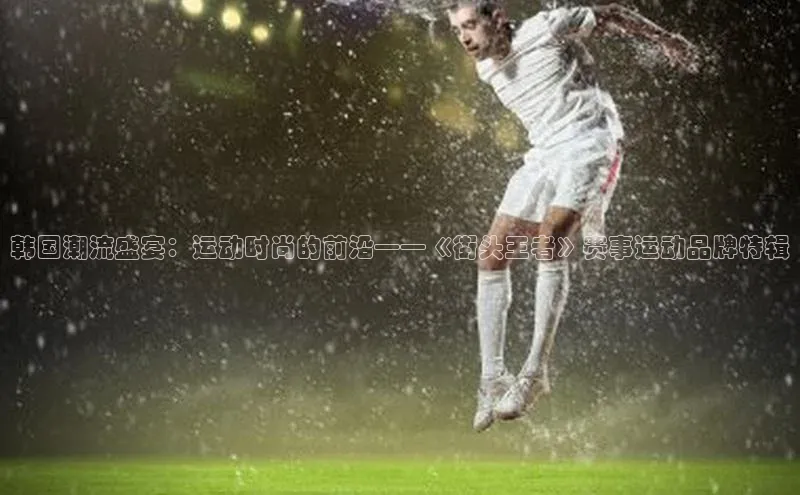 天富测速平台登陆入口百度智能云韩国潮流盛宴：运动时尚的前沿——《街头王者》赛事运动品牌特辑
