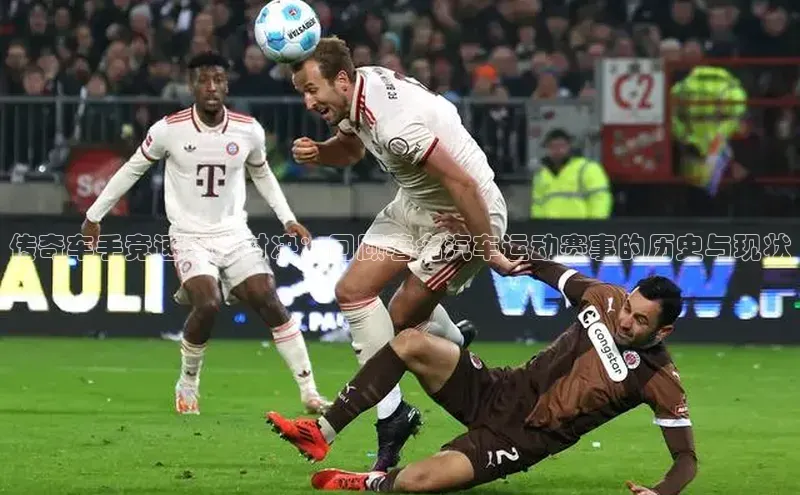 传奇车手竞速巅峰对决：回顾著名汽车运动赛事的历史与现状